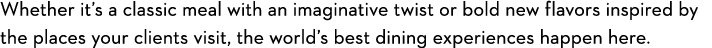 Whether it’s a classic meal with an imaginative twist or bold new flavors inspired by the places your clients visit, ...