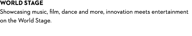 world stage Showcasing music, film, dance and more, innovation meets entertainment on the World Stage. 