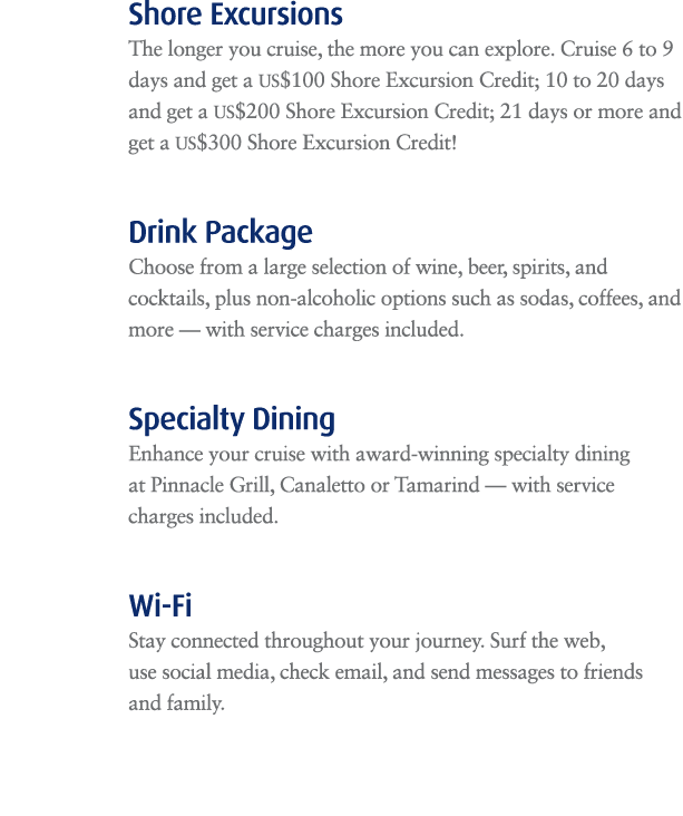 Shore Excursions The longer you cruise, the more you can explore. Cruise 6 to 9 days and get a US$100 Shore Excursion...