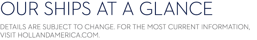 ﻿OUR Ships AT A GLANCE ﻿﻿﻿Details are subject to change. For the most current information, visit HollandAmerica.com.﻿