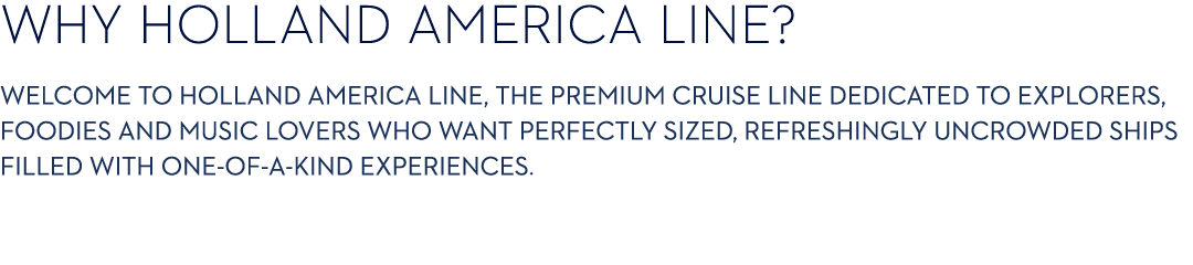 WHY HOLLAND AMERICA LINE? Welcome to Holland America Line, the premium cruise line dedicated to explorers, foodies an...