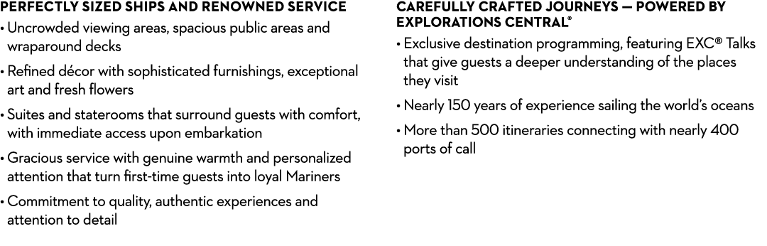 PERFECTLY SIZED SHIPS AND RENOWNED SERVICE • Uncrowded viewing areas, spacious public areas and wraparound decks • R...