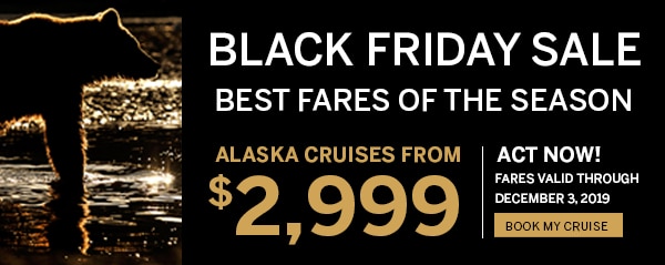 Black Friday Sale. Best Fares                                      of the Season. Alaska Cruises from                                      $2,999. Act Now! Fares Valid Through                                      December 3, 2019. Book My Cruise.