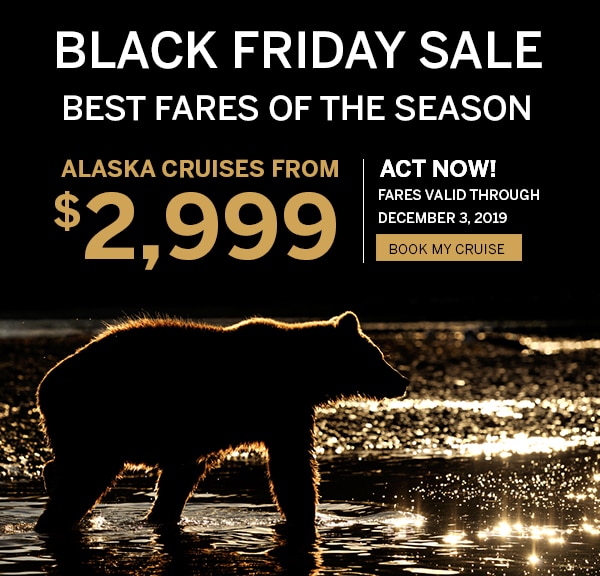Black Friday Sale. Best Fares                                      of the Season. Alaska Cruises from                                      $2,999. Act Now! Fares Valid through                                      December 3, 2019. Book my cruise.