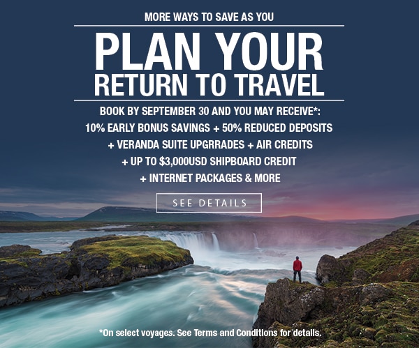 More Ways to Save as you Plan                                      Your Return to Travel | Book by                                      September 30 and you may receive*:                                      10% early bonus savings + 50%                                      reduced deposits + veranda suite                                      upgrades + air credits + up to                                      $3,000USD shipboard credit +                                      internet packages & more | See                                      Details | *On select voyages. See                                      Terms and Conditions for details.