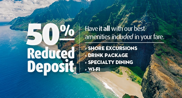 50% Reduced Deposit! Have it all with our best amenities included in your fare. • SHORE EXCURSIONS • DRINK package • SPECIALTY DINING • WI-FI